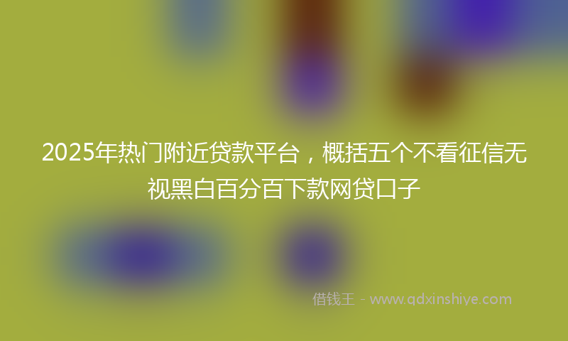 2025年热门附近贷款平台，概括五个不看征信无视黑白百分百下款网贷口子
