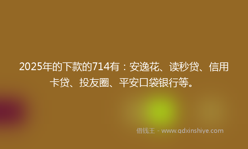 2025年的下款的714有：安逸花、读秒贷、信用卡贷、投友圈、平安口袋银行等。
