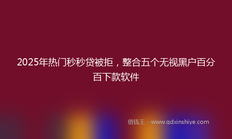 2025年热门秒秒贷被拒，整合五个无视黑户百分百下款软件