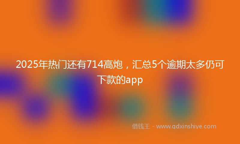 2025年热门还有714高炮,汇总5个逾期太多仍可下款的app
