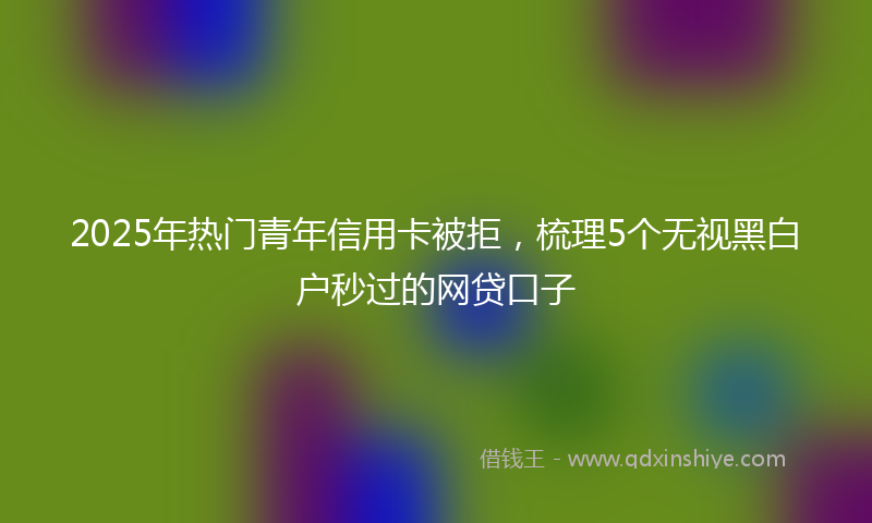 2025年热门青年信用卡被拒，梳理5个无视黑白户秒过的网贷口子