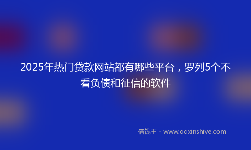 2025年热门贷款网站都有哪些平台，罗列5个不看负债和征信的软件