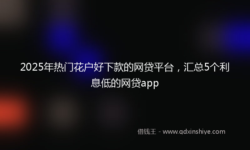 2025年热门花户好下款的网贷平台，汇总5个利息低的网贷app