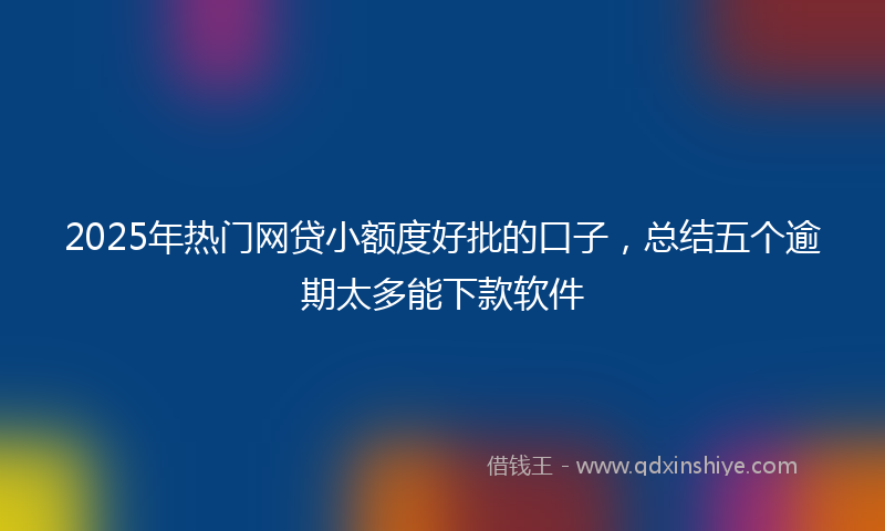 2025年热门网贷小额度好批的口子，总结五个逾期太多能下款软件