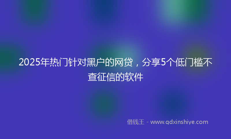 2025年热门针对黑户的网贷，分享5个低门槛不查征信的软件