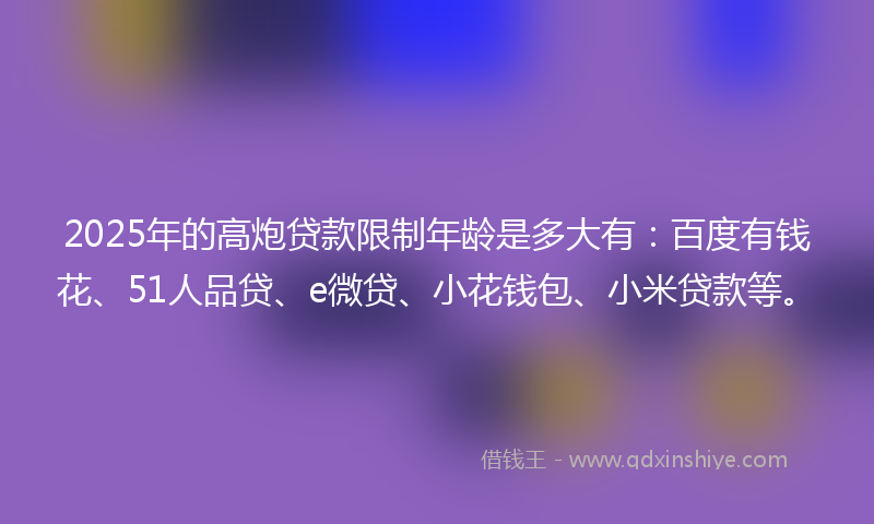 2025年的高炮贷款限制年龄是多大有:百度有钱花、51人品贷、e微贷、小花钱包、小米贷款等。