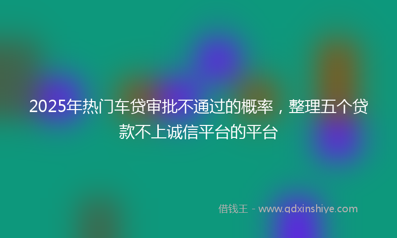2025年热门车贷审批不通过的概率，整理五个贷款不上诚信平台的平台