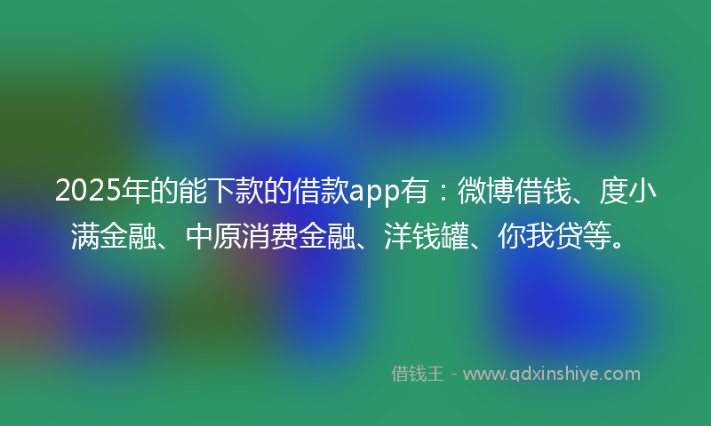 2025年的能下款的借款app有：微博借钱、度小满金融、中原消费金融、洋钱罐、你我贷等。