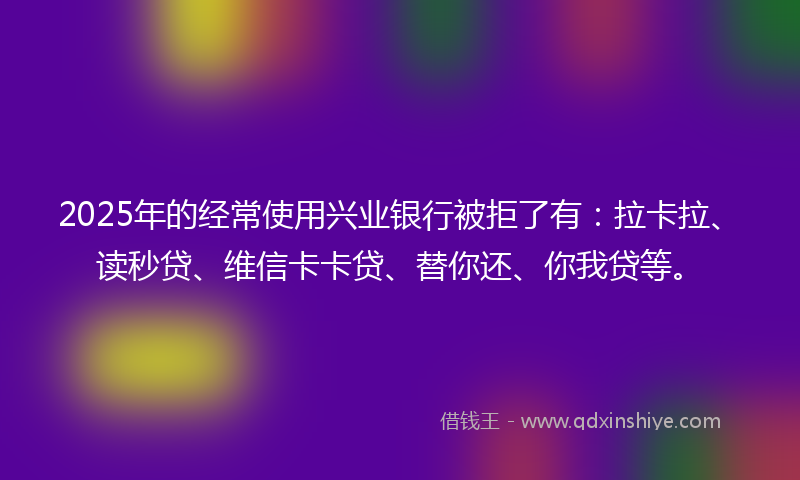 2025年的经常使用兴业银行被拒了有：拉卡拉、读秒贷、维信卡卡贷、替你还、你我贷等。