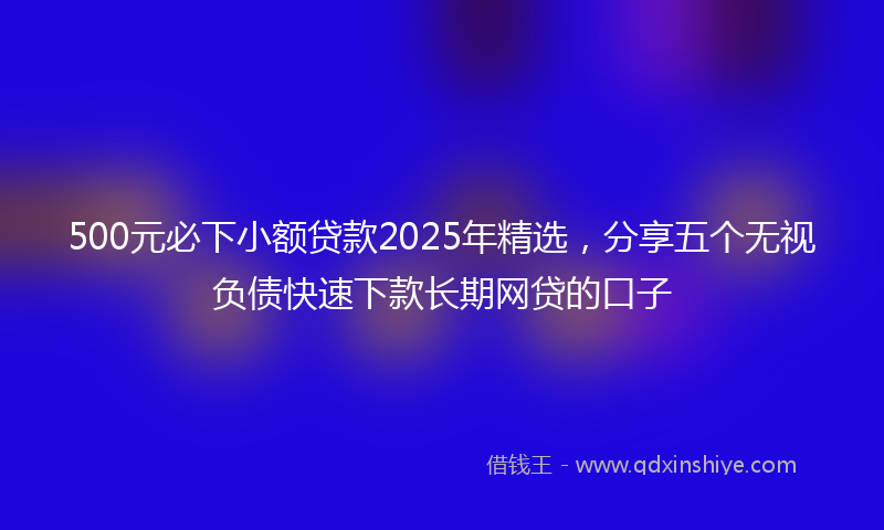 500元必下小额贷款2025年精选，分享五个无视负债快速下款长期网贷的口子