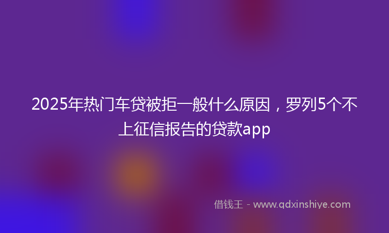 2025年热门车贷被拒一般什么原因，罗列5个不上征信报告的贷款app