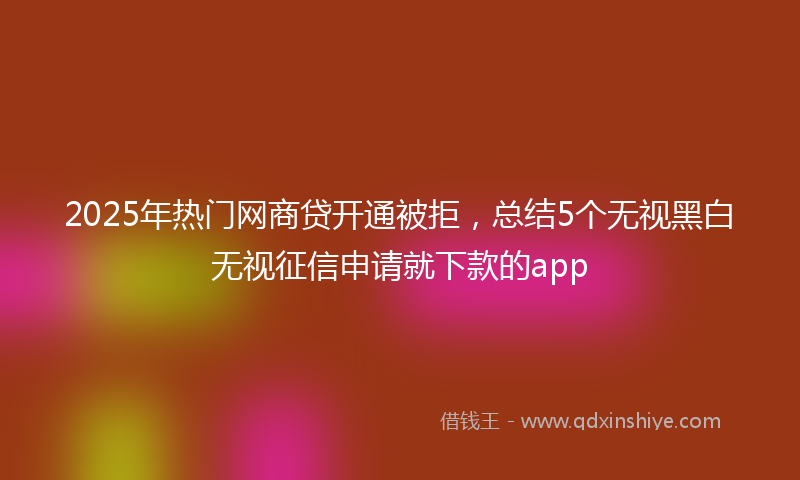 2025年热门网商贷开通被拒，总结5个无视黑白无视征信申请就下款的app