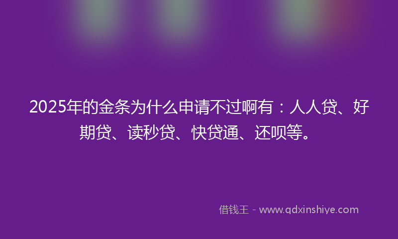 2025年的金条为什么申请不过啊有：人人贷、好期贷、读秒贷、快贷通、还呗等。