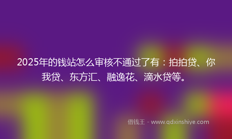 2025年的钱站怎么审核不通过了有：拍拍贷、你我贷、东方汇、融逸花、滴水贷等。