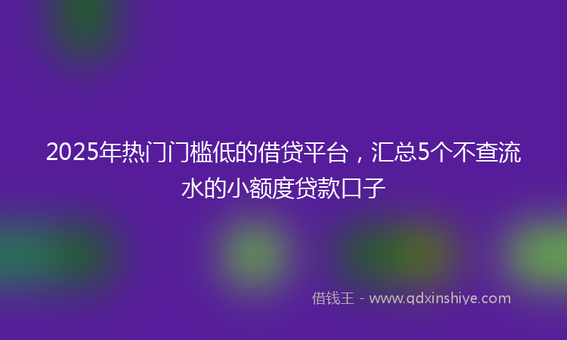 2025年热门门槛低的借贷平台，汇总5个不查流水的小额度贷款口子