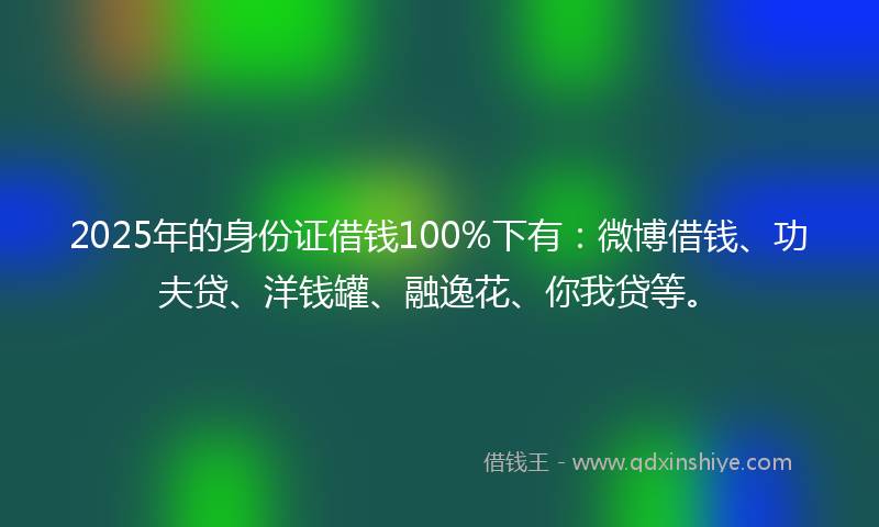 2025年的身份证借钱100%下有：微博借钱、功夫贷、洋钱罐、融逸花、你我贷等。