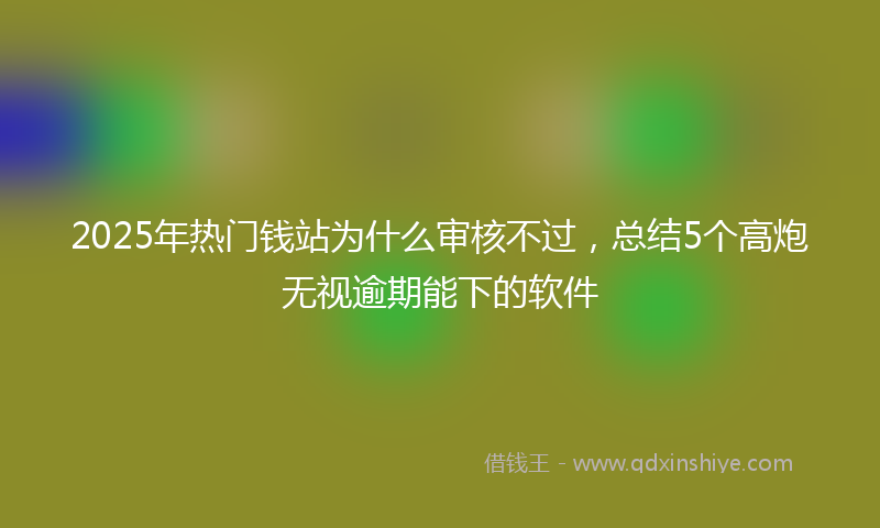 2025年热门钱站为什么审核不过，总结5个高炮无视逾期能下的软件