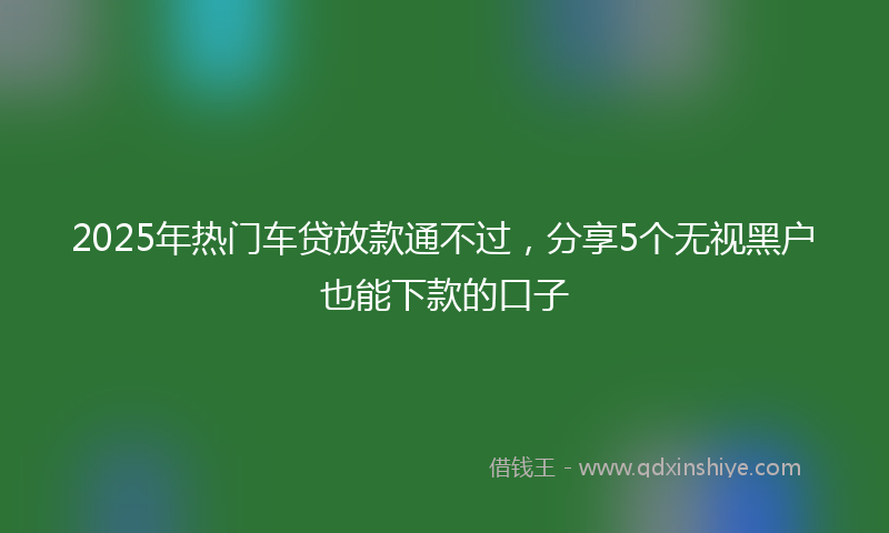 2025年热门车贷放款通不过，分享5个无视黑户也能下款的口子