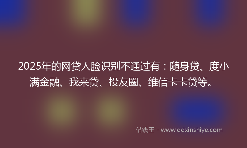 2025年的网贷人脸识别不通过有：随身贷、度小满金融、我来贷、投友圈、维信卡卡贷等。