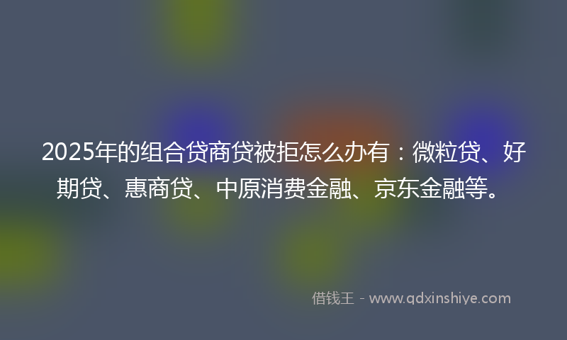 2025年的组合贷商贷被拒怎么办有：微粒贷、好期贷、惠商贷、中原消费金融、京东金融等。