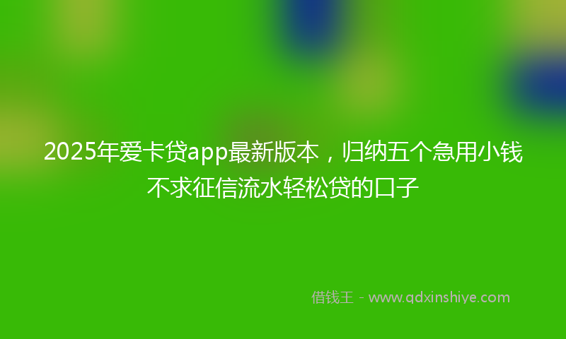 2025年爱卡贷app最新版本，归纳五个急用小钱不求征信流水轻松贷的口子