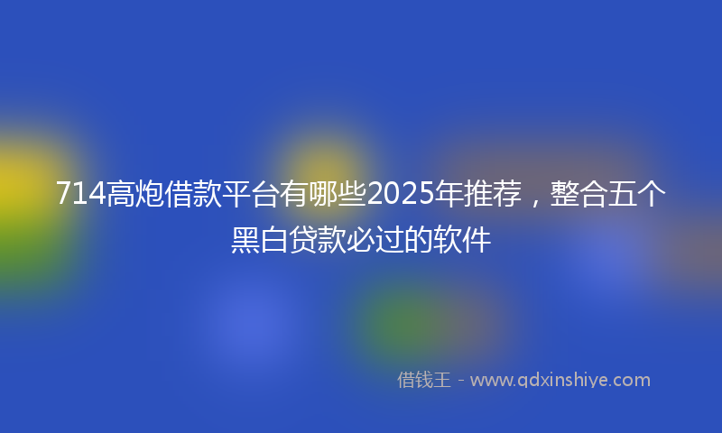 714高炮借款平台有哪些2025年推荐，整合五个黑白贷款必过的软件