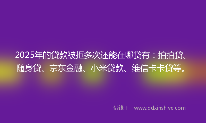 2025年的贷款被拒多次还能在哪贷有：拍拍贷、随身贷、京东金融、小米贷款、维信卡卡贷等。