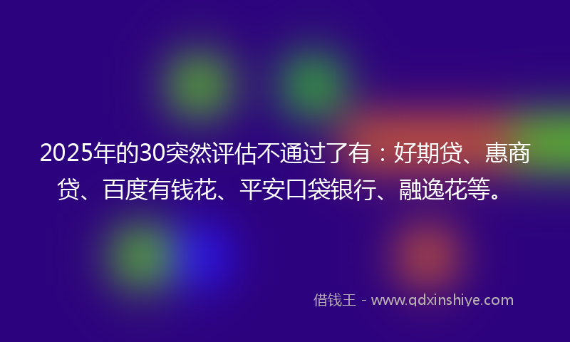 2025年的30突然评估不通过了有：好期贷、惠商贷、百度有钱花、平安口袋银行、融逸花等。