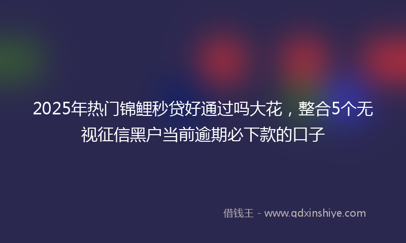 2025年热门锦鲤秒贷好通过吗大花，整合5个无视征信黑户当前逾期必下款的口子