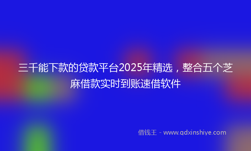 三千能下款的贷款平台2025年精选，整合五个芝麻借款实时到账速借软件