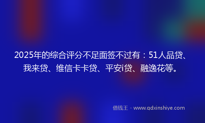 2025年的综合评分不足面签不过有：51人品贷、我来贷、维信卡卡贷、平安i贷、融逸花等。