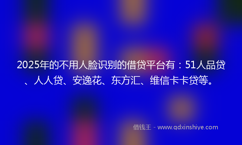 2025年的不用人脸识别的借贷平台有：51人品贷、人人贷、安逸花、东方汇、维信卡卡贷等。