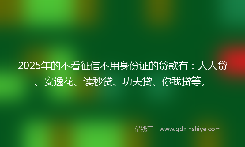 2025年的不看征信不用身份证的贷款有：人人贷、安逸花、读秒贷、功夫贷、你我贷等。