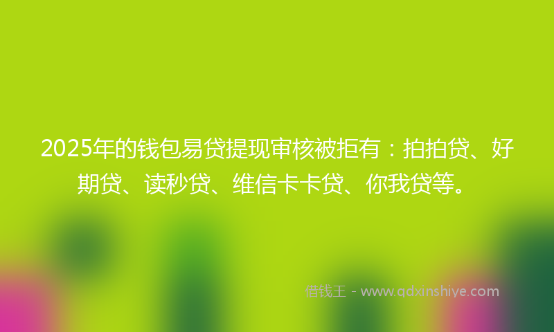 2025年的钱包易贷提现审核被拒有：拍拍贷、好期贷、读秒贷、维信卡卡贷、你我贷等。