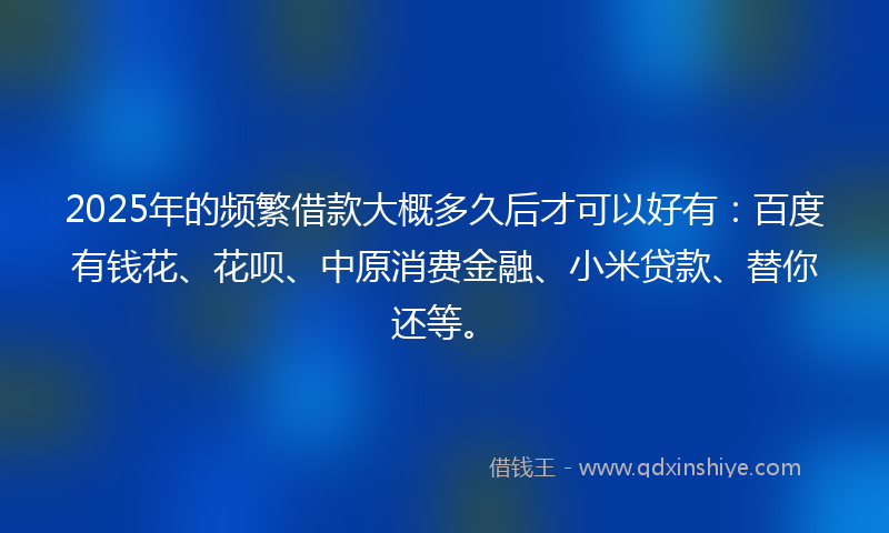 2025年的频繁借款大概多久后才可以好有：百度有钱花、花呗、中原消费金融、小米贷款、替你还等。