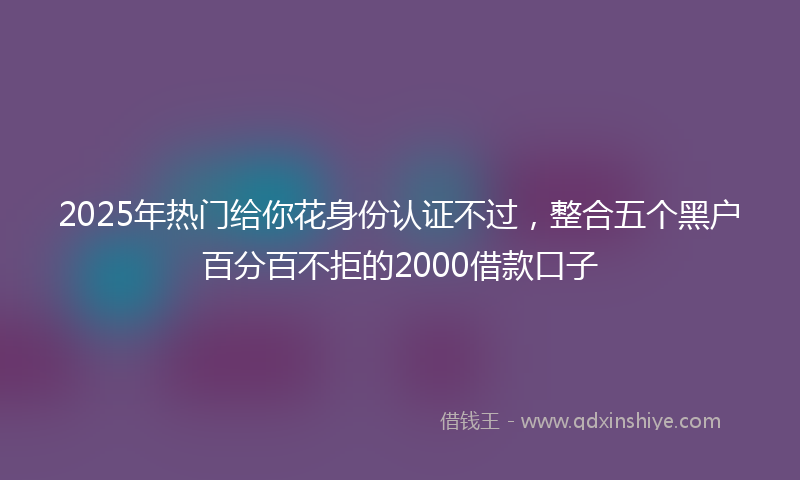 2025年热门给你花身份认证不过，整合五个黑户百分百不拒的2000借款口子