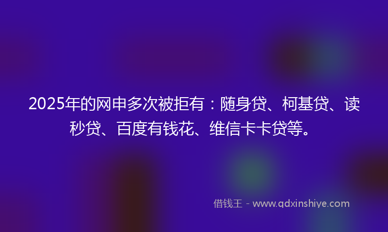 2025年的网申多次被拒有：随身贷、柯基贷、读秒贷、百度有钱花、维信卡卡贷等。