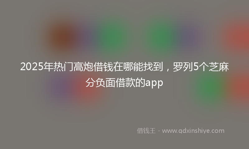 2025年热门高炮借钱在哪能找到，罗列5个芝麻分负面借款的app