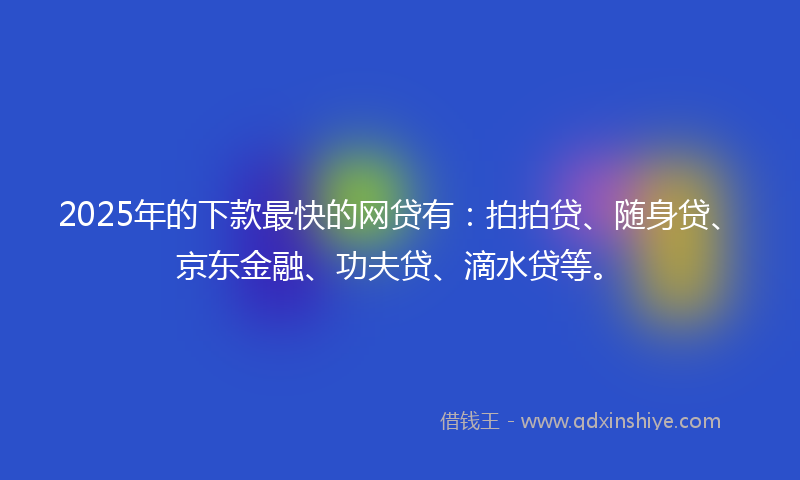 2025年的下款最快的网贷有：拍拍贷、随身贷、京东金融、功夫贷、滴水贷等。