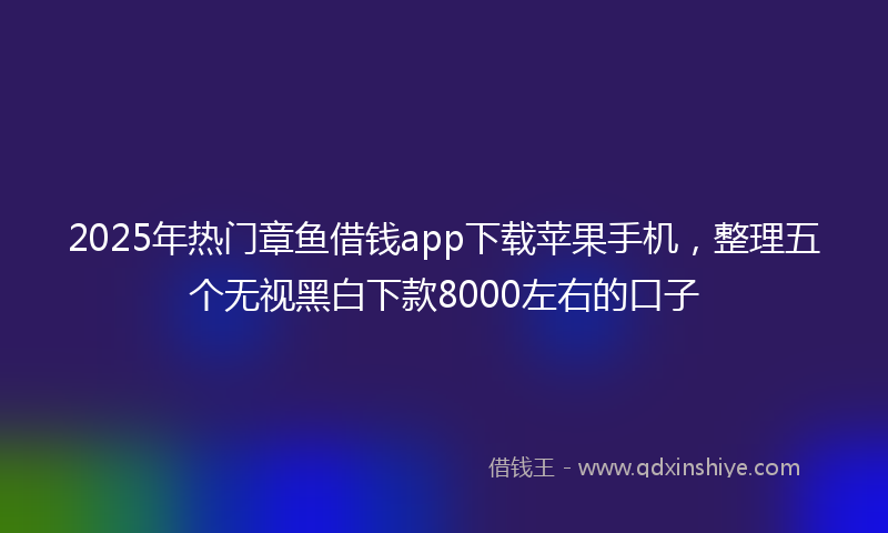 2025年热门章鱼借钱app下载苹果手机，整理五个无视黑白下款8000左右的口子