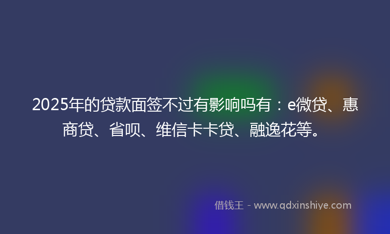 2025年的贷款面签不过有影响吗有：e微贷、惠商贷、省呗、维信卡卡贷、融逸花等。