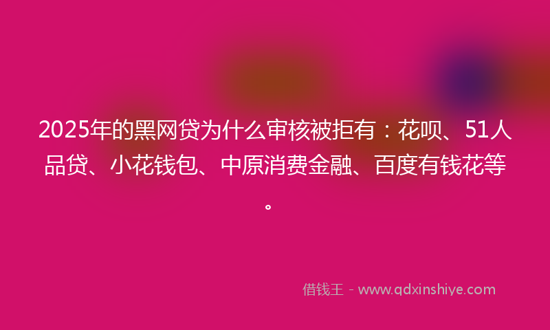 2025年的黑网贷为什么审核被拒有：花呗、51人品贷、小花钱包、中原消费金融、百度有钱花等。