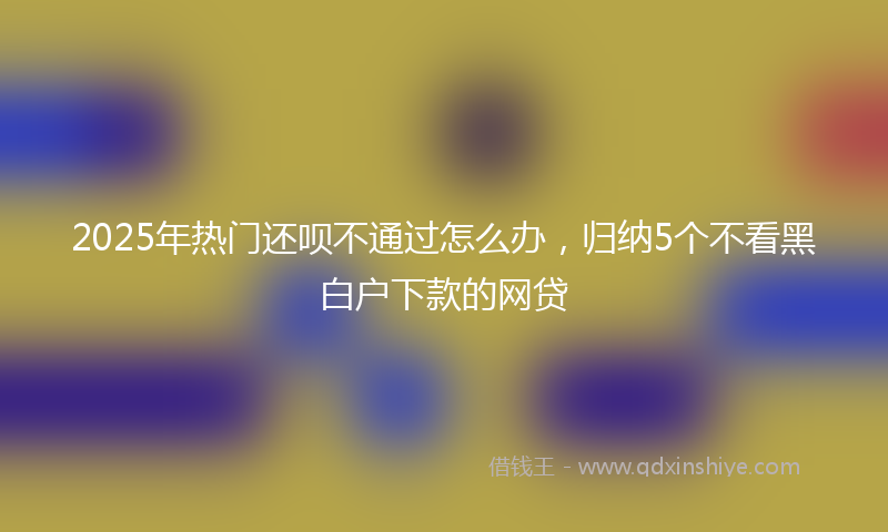 2025年热门还呗不通过怎么办，归纳5个不看黑白户下款的网贷