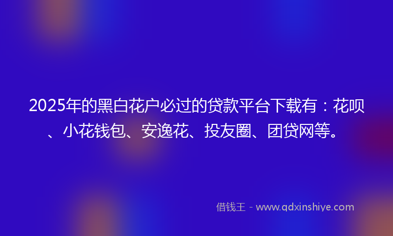 2025年的黑白花户必过的贷款平台下载有：花呗、小花钱包、安逸花、投友圈、团贷网等。
