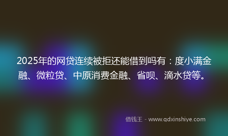 2025年的网贷连续被拒还能借到吗有：度小满金融、微粒贷、中原消费金融、省呗、滴水贷等。