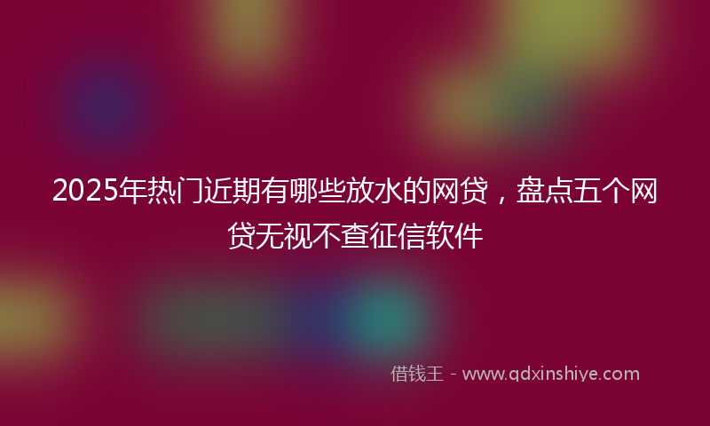 2025年热门近期有哪些放水的网贷，盘点五个网贷无视不查征信软件