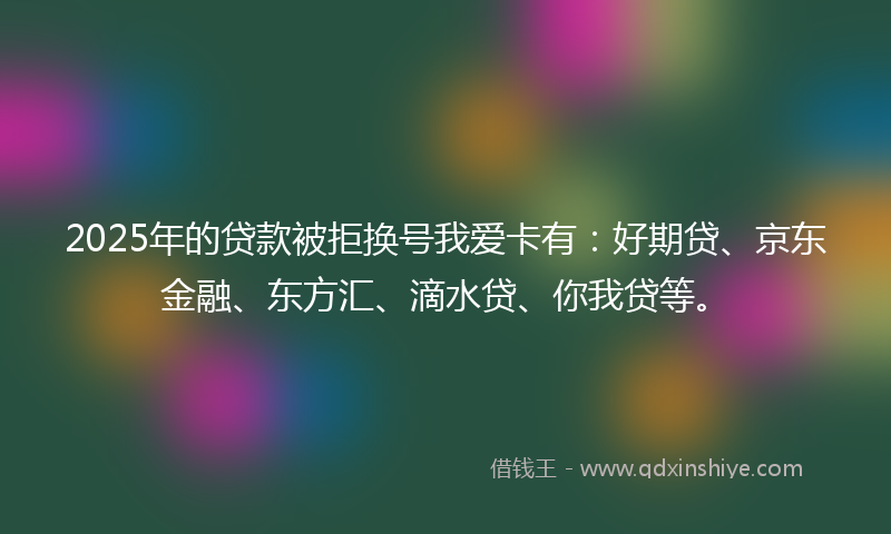 2025年的贷款被拒换号我爱卡有：好期贷、京东金融、东方汇、滴水贷、你我贷等。