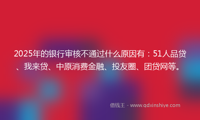 2025年的银行审核不通过什么原因有：51人品贷、我来贷、中原消费金融、投友圈、团贷网等。