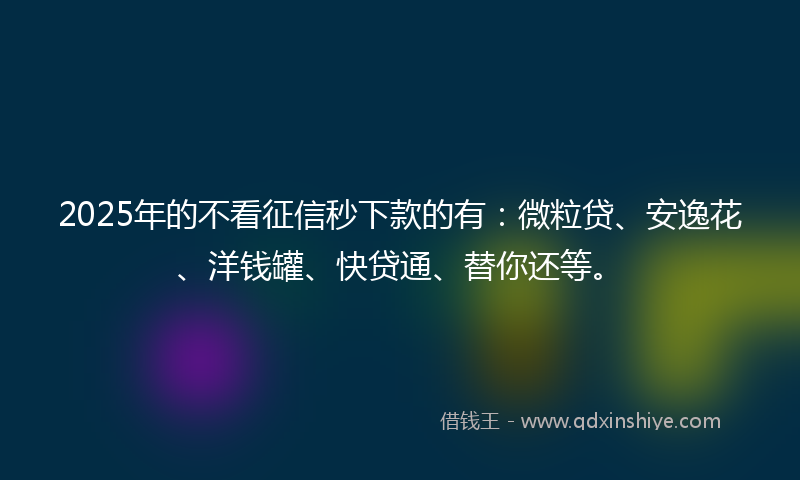 2025年的不看征信秒下款的有：微粒贷、安逸花、洋钱罐、快贷通、替你还等。