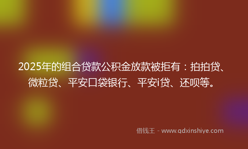 2025年的组合贷款公积金放款被拒有：拍拍贷、微粒贷、平安口袋银行、平安i贷、还呗等。
